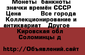 Монеты, банкноты,значки времён СССР › Цена ­ 200 - Все города Коллекционирование и антиквариат » Другое   . Кировская обл.,Соломинцы д.